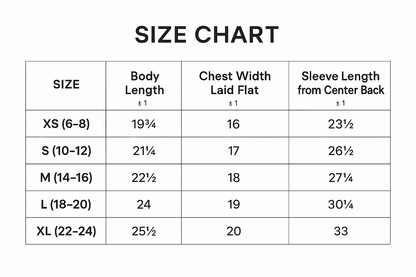 	XS	S	M	L	XL
Body Length	19 3/4	21 1/4	22 1/2	24	25 1/2
Body Length Tolerance	+/-1	+/-1	+/-1	+/-1	+/-1
Chest Tolerance	+/-1	+/-1	+/-1	+/-1	+/-1
Chest Width (Laid Flat)	16	17	18	19	20
Numerical Sizes	6-8	10-12	14-16	18-20	22-24
Sleeve Length (From Center Back)	23 1/2	26 1/2	27 3/4	30 1/4	33
Sleeve Tolerance	+/-1	+/-1	+/-1	+/-1	+/-1
